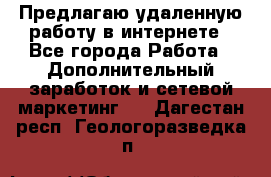 Предлагаю удаленную работу в интернете - Все города Работа » Дополнительный заработок и сетевой маркетинг   . Дагестан респ.,Геологоразведка п.